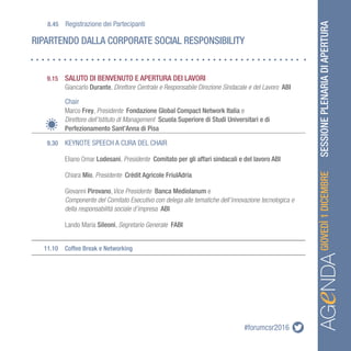 #forumcsr2016 SESSIONEPLENARIADIAPERTURA
AGeNDAAGeNDAGIOVEDÌ1DICEMBRE
	 9.15	 SALUTO DI BENVENUTO E APERTURA DEI LAVORI
		 Giancarlo Durante, Direttore Centrale e Responsabile Direzione Sindacale e del Lavoro ABI
	 	Chair
		Marco Frey, Presidente Fondazione Global Compact Network Italia e
		 Direttore dell’Istituto di Management Scuola Superiore di Studi Universitari e di 		
		 Perfezionamento Sant’Anna di Pisa
	 9.30	 KEYNOTE SPEECH A CURA DEL CHAIR
		Eliano Omar Lodesani, Presidente Comitato per gli affari sindacali e del lavoro ABI
		Chiara Mio, Presidente Crédit Agricole FriulAdria
		Giovanni Pirovano,Vice Presidente Banca Mediolanum e
		Componente del Comitato Esecutivo con delega alle tematiche dell’innovazione tecnologica e 	
		 della responsabilità sociale d’impresa ABI
		 Lando Maria Sileoni, Segretario Generale FABI
	 11.10	 Coffee Break e Networking
RIPARTENDO DALLA CORPORATE SOCIAL RESPONSIBILITY
	8.45	Registrazione dei Partecipanti
 