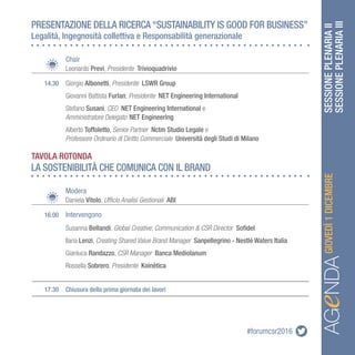 #forumcsr2016 SESSIONEPLENARIAII
SESSIONEPLENARIAIIIAGeNDAAGeNDAGIOVEDÌ1DICEMBRE
PRESENTAZIONE DELLA RICERCA “SUSTAINABILITY IS GOOD FOR BUSINESS”
Legalità, Ingegnosità collettiva e Responsabilità generazionale
LA SOSTENIBILITÀ CHE COMUNICA CON IL BRAND
		Chair
		Leonardo Previ, Presidente Trivioquadrivio
	 14.30	 Giorgio Albonetti, Presidente LSWR Group
	 	 Giovanni Battista Furlan, Presidente NET Engineering International
		Stefano Susani, CEO NET Engineering International e
		Amministratore Delegato NET Engineering
		Alberto Toffoletto, Senior Partner Nctm Studio Legale e
		Professore Ordinario di Diritto Commerciale Università degli Studi di Milano
		Modera
		Daniela Vitolo, Ufficio Analisi Gestionali ABI
	 16.00	 Intervengono
		Susanna Bellandi, Global Creative, Communication & CSR Director Sofidel
	 	 Ilaria Lenzi, Creating Shared Value Brand Manager Sanpellegrino - Nestlé Waters Italia
		Gianluca Randazzo, CSR Manager Banca Mediolanum
		Rossella Sobrero, Presidente Koinètica
	 17.30	 Chiusura della prima giornata dei lavori
TAVOLA ROTONDA
 