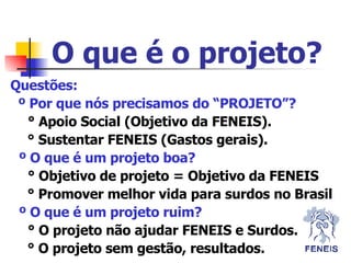 Questões: º Por que nós precisamos do “PROJETO”?   ° Apoio Social (Objetivo da FENEIS).   ° Sustentar FENEIS (Gastos gerais). º O que é um projeto boa?   ° Objetivo de projeto = Objetivo da FENEIS   ° Promover melhor vida para surdos no Brasil º O que é um projeto ruim?   ° O projeto não ajudar FENEIS e Surdos.   ° O projeto sem gestão, resultados. O que é o projeto? 