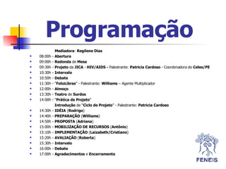 Programação   Mediadora :  Regilene Dias 08:00h -  Abertura   09:00h -  Redonda  de  Mesa   09:30h -  Projeto  da  JICA  -  HIV/AIDS -  Palestrante:  Patricia   Cardoso  - Coordenadora do  Celes/PE   10:30h -  Intervalo 10:50h -  Debate 11:30h - “ FotoLibras ” - Palestrante:  Williams  – Agente Multiplicador 12:00h -  Almoço 13:30h -  Teatro  de  Surdos 14:00h - “ Prática de Projeto ”   Introdução  de “ Ciclo de Projeto ” - Palestrante:  Patricia   Cardoso               14:30h -  ID É IA  ( Rodrigo )             14:40h -  PREPARAÇÃO  ( Williams )             14:50h -  PROPOSTA  ( Adriana )             15:00h -  MOBILIZAÇÃO DE RECURSOS  ( Antônio )             15:10h -  IMPLEMENTAÇÃO  ( Laizabeth/Cristiano )             15:20h -  AVALIAÇÃO  ( Roberta ) 15:30h -  Intervalo 16:00h -  Debate 17:00h -  Agradecimentos  e  Encerramento 