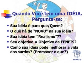 Quando Você tem uma IDÉIA, Pergunta-se: Sua idéia é para que/Quem? O quê há de “NOVO” na sua idéia? Sua idéia tem “Realismo”?? Seu objetivo = Objetivo da FENEIS? Como sua idéia pode melhorar a vida dos surdos? (Promover o que?) 