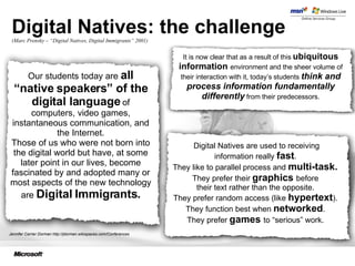 Digital Natives: the challenge ( Marc Prensky – “Digital Natives, Digital Immigrants” 2001) Jennifer Carrier Dorman http://jdorman.wikispaces.com/Conferences It is now clear that as a result of this  ubiquitous information   environment and the sheer volume of their interaction with it, today’s students  think and process information fundamentally differently   from their predecessors. Our students today are  all “native speakers” of the digital language  of computers, video games, instantaneous communication, and the Internet. Those of us who were not born into the digital world but have, at some later point in our lives, become fascinated by and adopted many or most aspects of the new technology are  Digital Immigrants. Digital Natives are used to receiving information really  fast .  They like to parallel process and  multi-task.  They prefer their  graphics   before  their text rather than the opposite.  They prefer random access (like  hypertext ).  They function best when  networked .  They prefer  games   to “serious” work.  