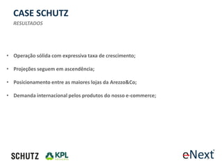 CASE SCHUTZ
  RESULTADOS




• Operação sólida com expressiva taxa de crescimento;

• Projeções seguem em ascendência;

• Posicionamento entre as maiores lojas da Arezzo&Co;

• Demanda internacional pelos produtos do nosso e-commerce;




                                                              9
 