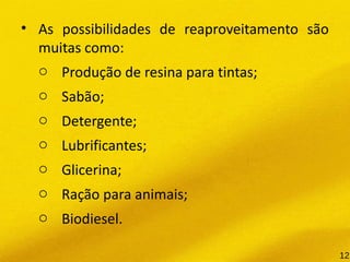 • As possibilidades de reaproveitamento são
muitas como:
o Produção de resina para tintas;
o Sabão;
o Detergente;
o Lubrificantes;
o Glicerina;
o  Ração para animais;
o Biodiesel.
12
 