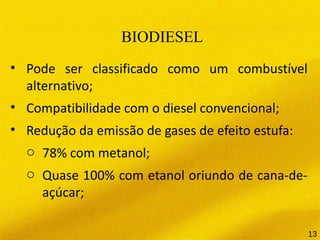 BIODIESEL
• Pode ser classificado como um combustível
alternativo;
• Compatibilidade com o diesel convencional;
• Redução da emissão de gases de efeito estufa:
o 78% com metanol;
o Quase 100% com etanol oriundo de cana-de-
açúcar;
13
 