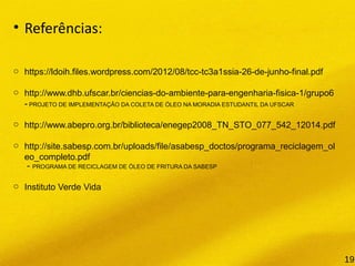• Referências:
o https://ldoih.files.wordpress.com/2012/08/tcc-tc3a1ssia-26-de-junho-final.pdf
o http://www.dhb.ufscar.br/ciencias-do-ambiente-para-engenharia-fisica-1/grupo6
- PROJETO DE IMPLEMENTAÇÃO DA COLETA DE ÓLEO NA MORADIA ESTUDANTIL DA UFSCAR
o http://www.abepro.org.br/biblioteca/enegep2008_TN_STO_077_542_12014.pdf
o http://site.sabesp.com.br/uploads/file/asabesp_doctos/programa_reciclagem_ol
eo_completo.pdf
- PROGRAMA DE RECICLAGEM DE ÓLEO DE FRITURA DA SABESP
o Instituto Verde Vida
19
 
