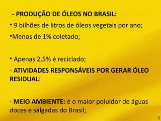 - PRODUÇÃO DE ÓLEOS NO BRASIL:
• 9 bilhões de litros de óleos vegetais por ano;
•Menos de 1% coletado;
• Apenas 2,5% é reciclado;
- ATIVIDADES RESPONSÁVEIS POR GERAR ÓLEO
RESIDUAL:
- MEIO AMBIENTE: é o maior poluidor de águas
doces e salgadas do Brasil;
3
 