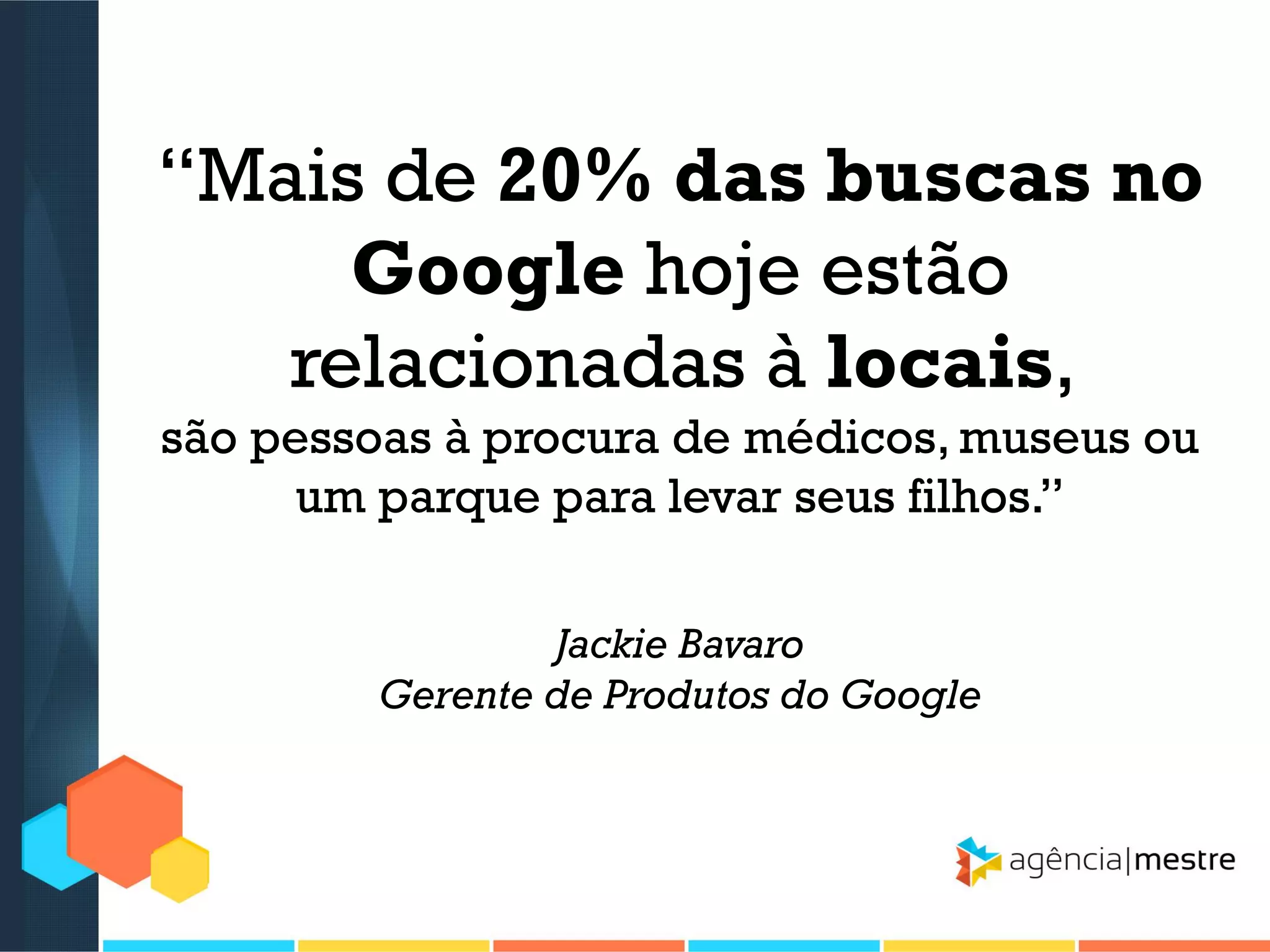 “Mais de 20% das buscas no
Google hoje estão
relacionadas à locais,
são pessoas à procura de médicos, museus ou
um parque para levar seus filhos.”
Jackie Bavaro
Gerente de Produtos do Google

 