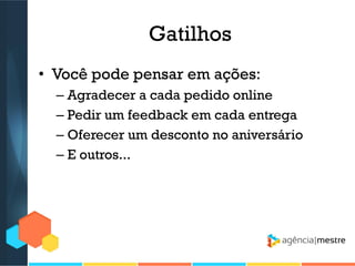 Gatilhos
• Você pode pensar em ações:
– Agradecer a cada pedido online
– Pedir um feedback em cada entrega
– Oferecer um desconto no aniversário
– E outros...

 