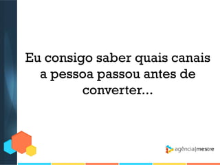 Eu consigo saber quais canais
a pessoa passou antes de
converter...

 