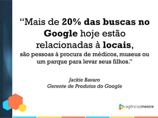 “Mais de 20% das buscas no
Google hoje estão
relacionadas à locais,
são pessoas à procura de médicos, museus ou
um parque para levar seus filhos.”
Jackie Bavaro
Gerente de Produtos do Google

 