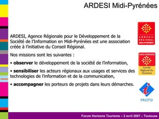 ARDESI Midi-Pyrénées ARDESI, Agence Régionale pour le Développement de la Société de l’Information en Midi-Pyrénées est une association créée à l’initiative du Conseil Régional.  Nos missions sont les suivantes : observer  le développement de la société de l’information, sensibiliser  les acteurs régionaux aux usages et services des technologies de l’information et de la communication, accompagner  les porteurs de projets dans leurs démarches.  