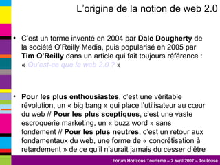 L’origine de la notion de web 2.0 C’est un terme inventé en 2004 par  Dale Dougherty  de la société O’Reilly Media, puis popularisé en 2005 par  Tim O’Reilly  dans un article qui fait toujours référence : «  Qu’est-ce que le web 2.0 ?  » Pour les plus enthousiastes , c’est une véritable révolution, un « big bang » qui place l’utilisateur au cœur du web //  Pour les plus sceptiques , c’est une vaste escroquerie marketing, un « buzz word » sans fondement //  Pour les plus neutres , c’est un retour aux fondamentaux du web, une forme de « concrétisation à retardement » de ce qu’il n’aurait jamais du cesser d’être 