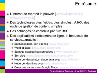 En résumé L’internaute reprend le pouvoir ( www.wikipedia.org ,  www.agoravox.fr )  Des technologies plus fluides, plus simples : AJAX, des outils de gestion de contenu simples Des échanges de contenus par flux RSS Des applications directement en ligne, et beaucoup de services…gratuits ! : Sa messagerie, son agenda :  www.gmail.com Word et Excel :  http://docs.google.com Sa page d’accueil personnalisée :  www.netvibes.com   Son blog :  www.blogger.com ,  www.overblog.com   Héberger des photos, diaporama avec  www.flickr.com Héberger des films avec  www.dailymotion.fr Créer des cartes avec Google Maps :  www.quikmaps.com 
