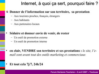 Donner de l’information sur son territoire,  sa prestation Aux touristes proches, français, étrangers Aux habitants Aux partenaires locaux Séduire et donner envie de venir, de rester Un outil de promotion externe Un outil de promotion interne en clair, VENDRE son territoire et ses prestations :  le site, l’e-mail sont avant tout des outils marketing et commerciaux Et tout cela 7j/7, 24h/24 Internet, à quoi ça sert, pourquoi faire ? 