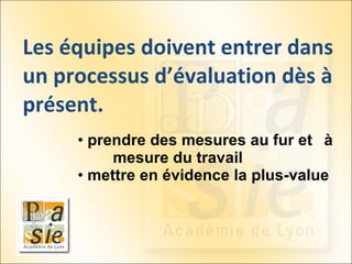 Les équipes doivent entrer dans un processus d’évaluation dès à présent. prendre des mesures au fur et  à  mesure du travail  mettre en évidence la plus- value  