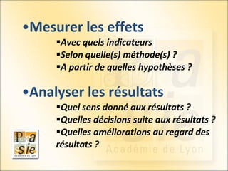 Mesurer les effets Avec quels indicateurs  Selon quelle(s) méthode(s) ? A partir de quelles hypothèses ? Analyser les résultats Quel sens donné aux résultats ? Quelles décisions suite aux résultats ? Quelles améliorations au regard des résultats ? 