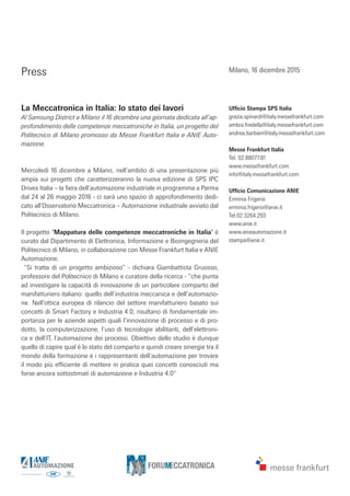 Press
La Meccatronica in Italia: lo stato dei lavori
Al Samsung District a Milano il 16 dicembre una giornata dedicata all’ap-
profondimento delle competenze meccatroniche in Italia, un progetto del
Politecnico di Milano promosso da Messe Frankfurt Italia e ANIE Auto-
mazione.
Mercoledì 16 dicembre a Milano, nell’ambito di una presentazione più
ampia sui progetti che caratterizzeranno la nuova edizione di SPS IPC
Drives Italia – la fiera dell’automazione industriale in programma a Parma
dal 24 al 26 maggio 2016 - ci sarà uno spazio di approfondimento dedi-
cato all’Osservatorio Meccatronica – Automazione industriale avviato dal
Politecnico di Milano.
Il progetto ‘Mappatura delle competenze meccatroniche in Italia’ è
curato dal Dipartimento di Elettronica, Informazione e Bioingegneria del
Politecnico di Milano, in collaborazione con Messe Frankfurt Italia e ANIE
Automazione.
“Si tratta di un progetto ambizioso” - dichiara Giambattista Gruosso,
professore del Politecnico di Milano e curatore della ricerca - “che punta
ad investigare la capacità di innovazione di un particolare comparto del
manifatturiero italiano: quello dell’industria meccanica e dell’automazio-
ne. Nell’ottica europea di rilancio del settore manifatturiero basato sui
concetti di Smart Factory e Industria 4.0, risultano di fondamentale im-
portanza per le aziende aspetti quali l’innovazione di processo e di pro-
dotto, la computerizzazione, l’uso di tecnologie abilitanti, dell’elettroni-
ca e dell’IT, l’automazione dei processi. Obiettivo dello studio è dunque
quello di capire qual è lo stato del comparto e quindi creare sinergie tra il
mondo della formazione e i rappresentanti dell’automazione per trovare
il modo più efficiente di mettere in pratica quei concetti conosciuti ma
forse ancora sottostimati di automazione e Industria 4.0”
Ufficio Stampa SPS Italia
grazia.spinardi@italy.messefrankfurt.com
ambra.fredella@italy.messefrankfurt.com
andrea.barbieri@italy.messefrankfurt.com
Messe Frankfurt Italia
Tel. 02.88077.81
www.messefrankfurt.com
info@italy.messefrankfurt.com
Ufficio Comunicazione ANIE
Erminia Frigerio
erminia.frigerio@anie.it
Tel.02.3264.293
www.anie.it
www.anieautomazione.it
stampa@anie.it
Milano, 16 dicembre 2015
 