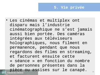 5. Vie privée


• Les cinémas et multiplex ont
  disparu mais l’industrie
  cinématographique ne s’est jamais
  aussi bien portée. Des caméras
  intégrées aux téléviseurs
  holographiques, nous filment en
  permanence, pendant que nous
  regardons des films en streaming,
  et facturent ensuite cette
  « séance » en fonction du nombre
  de personnes présentes dans la
  pièce ou assises sur le canapé.     10
 