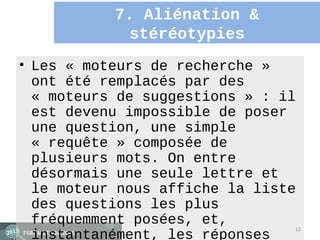 7. Aliénation &
             stéréotypies
• Les « moteurs de recherche »
  ont été remplacés par des
  « moteurs de suggestions » : il
  est devenu impossible de poser
  une question, une simple
  « requête » composée de
  plusieurs mots. On entre
  désormais une seule lettre et
  le moteur nous affiche la liste
  des questions les plus
  fréquemment posées, et,
                                12
  instantanément, les réponses
 