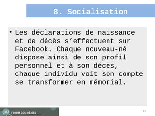 8. Socialisation

• Les déclarations de naissance
  et de décès s’effectuent sur
  Facebook. Chaque nouveau-né
  dispose ainsi de son profil
  personnel et à son décès,
  chaque individu voit son compte
  se transformer en mémorial.


                                13
 