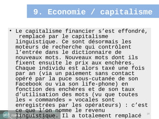 9. Economie / capitalisme

• Le capitalisme financier s’est effondré,
   remplacé par le capitalisme
  linguistique. Ce sont désormais les
  moteurs de recherche qui contrôlent
  l’entrée dans le dictionnaire de
  nouveaux mots. Nouveaux mots dont ils
  fixent ensuite le prix aux enchères.
  Chaque individu est alors taxé une fois
  par an (via un paiement sans contact
  opéré par la puce sous-cutanée de son
  Facebook ou via son life-phone) en
  fonction des enchères et de son taux
  d’utilisation des mots (vu que toutes
  les « commandes » vocales sont
  enregistrées par les opérateurs) : c’est
  ce que l’on nomme le revenu             14
  linguistique. Il a totalement remplacé
 