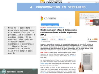 4. CONSOMMATION EN STREAMING




•   Nous ne « possédons »
    plus rien puisque nous
    n’achetons plus que la
    possibilité d’accéder à
    quelque chose. En me
    couchant hier soir ma
    « bibliothèque
    numérique » comprenait
    17 livres. En me
    réveillant ce matin
    elle n’en compte plus
    que 4,




                                                     22
 