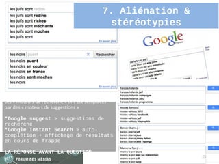 7. Aliénation &
                                             stéréotypies




Les « moteurs de recherche » ont été remplacés
par des « moteurs de suggestions »

*Google suggest > suggestions de
recherche
*Google Instant Search > auto-
complétion + affichage de résultats
en cours de frappe

LA RÉPONSE AVANT LA QUESTION
                                                              25
 