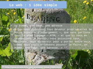 Le web : 1 idée simple




        •   Un homme, une page, une adresse
        •   « Que nous puissions tous devenir propriétaires de
            notre espace — d’hébergement —, que nous parlions
            tous le même langage — HTML — et que si nous en
            ressentions le besoin, nous puissions tous,
            toujours, nous en servir pour y porter notre voix,
            comme nous seuls entendons pouvoir le faire. Un
            Homme. Une Page. Une adresse. » **




                                                           37
** http://www.ecrans.fr/Le-web-promesse-tenue,15605.html
 