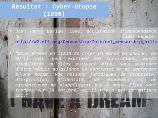 Résultat : Cyber-Utopie
             (1996)

•   John Perry Barlow. 1996. Déclaration d’indépendance
    du                                       cyber-espace.
    http://w2.eff.org/Censorship/Internet_censorship_bills/

•   "Nous sommes en train de créer un monde où chacun, où
    qu'il soit, peut exprimer ses convictions, aussi
    singulières qu'elles puissent être, sans craindre
    d'être réduit au silence ou contraint de se conformer
    à une norme. Vos notions juridiques de propriété,
    d'expression,   d'identité,   de  mouvement   et   de
    circonstance ne s'appliquent pas à nous. Elles sont
    fondées sur la matière, et il n'y a pas de matière
    ici."


                                                     40
 