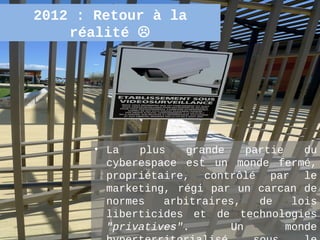 2012 : Retour à la
    réalité 




       • La   plus   grande    partie      du
         cyberespace est un monde fermé,
         propriétaire, contrôlé par le
         marketing, régi par un carcan de
         normes   arbitraires,   de    lois
         liberticides et de technologies
         "privatives".      Un        monde
                                        41
 
