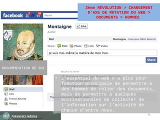 2ème RÉVOLUTION > CHANGEMENT
                                   D’AXE DE ROTATION DU WEB >
                                       DOCUMENTS > HOMMES




DOCUMENTATION DE SOI

                       • L’essentiel du web n’a plus pour
                         fonction principale de permettre à
                         des hommes de relier des documents,
                         mais de permettre à quelques
                         multinationales de collecter de
                         l’information sur l’activité de
                         chacun d’entre nous.
                                                           45
 