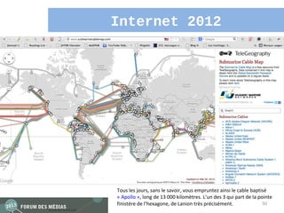 Internet 2012




Tous les jours, sans le savoir, vous empruntez ainsi le cable baptisé
« Apollo », long de 13 000 kilomètres. L’un des 3 qui part de la pointe
finistère de l’hexagone, de Lanion très précisément.               50
 
