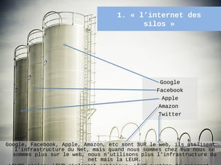 1. « l’internet des
                                         silos »




                                                  Google
                                                Facebook
                                                   Apple
                                                 Amazon
                                                 Twitter




Google, Facebook, Apple, Amazon, etc sont SUR le web, ils utilisent
   l’infrastructure du Net, mais quand nous sommes chez eux nous ne
  sommes plus sur le web, nous n’utilisons plus l’infrastructure du
                                                                56
                           net mais la LEUR.
 