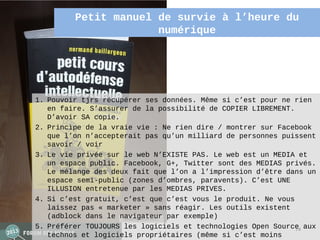 Petit manuel de survie à l’heure du 
                      numérique




1. Pouvoir tjrs récupérer ses données. Même si c’est pour ne rien
   en faire. S’assurer de la possibilité de COPIER LIBREMENT.
   D’avoir SA copie.
2. Principe de la vraie vie : Ne rien dire / montrer sur Facebook
   que l’on n’accepterait pas qu’un milliard de personnes puissent
   savoir / voir
3. Le vie privée sur le web N’EXISTE PAS. Le web est un MEDIA et
   un espace public. Facebook, G+, Twitter sont des MEDIAS privés.
   Le mélange des deux fait que l’on a l’impression d’être dans un
   espace semi-public (zones d’ombres, paravents). C’est UNE
   ILLUSION entretenue par les MEDIAS PRIVES.
4. Si c’est gratuit, c’est que c’est vous le produit. Ne vous
   laissez pas « marketer » sans réagir. Les outils existent
   (adblock dans le navigateur par exemple)
5. Préférer TOUJOURS les logiciels et technologies Open Source aux
                                                              74
   technos et logiciels propriétaires (même si c’est moins
 
