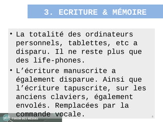 3. ECRITURE & MÉMOIRE

• La totalité des ordinateurs
  personnels, tablettes, etc a
  disparu. Il ne reste plus que
  des life-phones.
• L’écriture manuscrite a
  également disparue. Ainsi que
  l’écriture tapuscrite, sur les
  anciens claviers, également
  envolés. Remplacées par la
  commande vocale.                 8
 