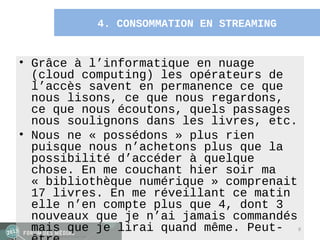 4. CONSOMMATION EN STREAMING


• Grâce à l’informatique en nuage
  (cloud computing) les opérateurs de
  l’accès savent en permanence ce que
  nous lisons, ce que nous regardons,
  ce que nous écoutons, quels passages
  nous soulignons dans les livres, etc.
• Nous ne « possédons » plus rien
  puisque nous n’achetons plus que la
  possibilité d’accéder à quelque
  chose. En me couchant hier soir ma
  « bibliothèque numérique » comprenait
  17 livres. En me réveillant ce matin
  elle n’en compte plus que 4, dont 3
  nouveaux que je n’ai jamais commandés
  mais que je lirai quand même. Peut- 9
 