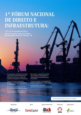 1º Fórum Nacional
de Direito e
Infraestrutura
25 e 26 de setembro de 2013
www.direitoeinfraestrutura.com.br
Para fazer sua inscrição entre em contato pelo
telefone 11 5093-7847 ou envie um e-mail
para contato@direitoeinfraestrutura.com.br
Sede do Conselho Federal da Ordem dos
Advogados do Brasil | Brasília - DF
Alguns dos mais de 30 palestrantes envolvidos
Osdesafiosda
infraestrutura
nacionalemdebate
Apoiadores
Augusto Dal Pozzo
Professor da PUC/SP
Vice-Presidente do
IBEJI | Advogado
Rafael Valim
Professor da PUC/SP
Diretor-Executivo do
IBEJI | Advogado
Ministra Miriam
Belchior - Convidada  
Ministério do
Planejamento
ADVOCACIA-GERAL DA UNIÃO
ESCOLA DA ADVOCACIA-GERAL DA UNIÃO
MINISTRO VICTOR NUNES LEAL
Bernardo Figueiredo
Convidado
Diretor-Presidente
da Empresa de
Planejamento e Logística
Marcus Vinicius
Furtado Coêlho
Presidente do
Conselho Federal da
OAB 
Pedro Serrano
Doutor pela PUC/SP
Professor da PUC/SP
Vice-Presidente do
IBEJI | Advogado
Patrocínio PrataPatrocínio Ouro Patrocínio Bronze
Apoio Institucional OrganizaçãoApoioRealização
 