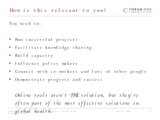 How is this relevant to you?  You need to: Run successful projects Facilitate knowledge sharing Build capacity Influence policy makers Connect with co-workers and lots of other people Demonstrate progress and success Online tools aren’t THE solution, but they’re often part of the most effective solutions in global health. 