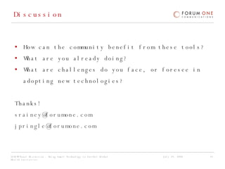 Discussion How can the community benefit from these tools? What are you already doing? What are challenges do you face, or foresee in adopting new technologies? Thanks! [email_address]   [email_address]   