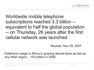Worldwide mobile telephone subscriptions reached 3.3 billion -- equivalent to half the global population -- on Thursday, 26 years after the first cellular network was launched  Reuters, Nov 29, 2007  Cellphone usage in Africa is growing almost twice as fast as any other region…152 million in 2006.  