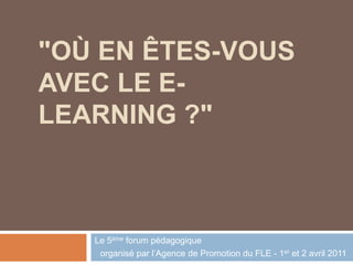 "OÙ EN ÊTES-VOUS
AVEC LE E-
LEARNING ?"
Le 5ème forum pédagogique
organisé par l’Agence de Promotion du FLE - 1er et 2 avril 2011
 