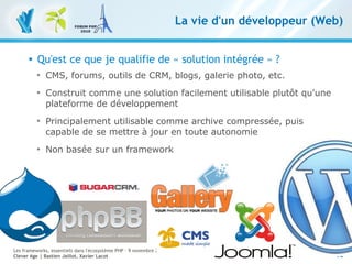 10
Les frameworks, essentiels dans l'écosystème PHP – 9 novembre 2010
Clever Age | Bastien Jaillot, Xavier Lacot
La vie d'un développeur (Web)
 Qu'est ce que je qualifie de « solution intégrée » ?

CMS, forums, outils de CRM, blogs, galerie photo, etc.

Construit comme une solution facilement utilisable plutôt qu'une
plateforme de développement

Principalement utilisable comme archive compressée, puis
capable de se mettre à jour en toute autonomie

Non basée sur un framework
 