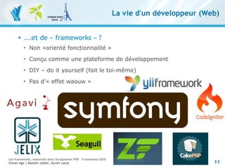 11
Les frameworks, essentiels dans l'écosystème PHP – 9 novembre 2010
Clever Age | Bastien Jaillot, Xavier Lacot
La vie d'un développeur (Web)
 ...et de « frameworks » ?

Non «orienté fonctionnalité »

Conçu comme une plateforme de développement

DIY – do it yourself (fait le toi-même)

Pas d'« effet waouw »
 