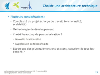 13
Les frameworks, essentiels dans l'écosystème PHP – 9 novembre 2010
Clever Age | Bastien Jaillot, Xavier Lacot
Choisir une architecture technique
 Plusieurs considérations :

Complexité du projet (charge de travail, fonctionnalité,
scalabilité)

Méthodologie de développement

Y a-t-il beaucoup de personnalisation ?

Nouvelle fonctionnalité

Suppression de fonctionnalité

Est-ce que des plugins/extensions existent, couvrent-ils tous les
besoins ?
 