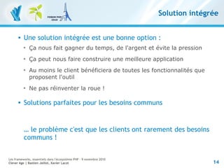14
Les frameworks, essentiels dans l'écosystème PHP – 9 novembre 2010
Clever Age | Bastien Jaillot, Xavier Lacot
Solution intégrée
 Une solution intégrée est une bonne option :

Ça nous fait gagner du temps, de l'argent et évite la pression

Ça peut nous faire construire une meilleure application

Au moins le client bénéficiera de toutes les fonctionnalités que
proposent l'outil

Ne pas réinventer la roue !
 Solutions parfaites pour les besoins communs
… le problème c'est que les clients ont rarement des besoins
communs !
 