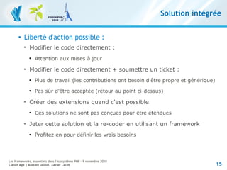 15
Les frameworks, essentiels dans l'écosystème PHP – 9 novembre 2010
Clever Age | Bastien Jaillot, Xavier Lacot
Solution intégrée
 Liberté d'action possible :

Modifier le code directement :

Attention aux mises à jour

Modifier le code directement + soumettre un ticket :

Plus de travail (les contributions ont besoin d'être propre et générique)

Pas sûr d'être acceptée (retour au point ci-dessus)

Créer des extensions quand c'est possible

Ces solutions ne sont pas conçues pour être étendues

Jeter cette solution et la re-coder en utilisant un framework

Profitez en pour définir les vrais besoins
 