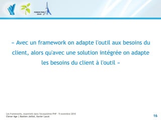 16
Les frameworks, essentiels dans l'écosystème PHP – 9 novembre 2010
Clever Age | Bastien Jaillot, Xavier Lacot
« Avec un framework on adapte l'outil aux besoins du
client, alors qu'avec une solution intégrée on adapte
les besoins du client à l'outil »
 