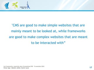 17
Les frameworks, essentiels dans l'écosystème PHP – 9 novembre 2010
Clever Age | Bastien Jaillot, Xavier Lacot
"CMS are good to make simple websites that are
mainly meant to be looked at, while frameworks
are good to make complex websites that are meant
to be interacted with”
 