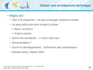 20
Les frameworks, essentiels dans l'écosystème PHP – 9 novembre 2010
Clever Age | Bastien Jaillot, Xavier Lacot
Choisir une architecture technique
 Règles d'or

Aller à la simplicité – ne pas surcharger d'options inutiles

Le back-office doit-être simple à utiliser

Éditeur WYSIWYG

Widgets adaptés

Suivre les standards – « never hack up »

Documentation !

Ouvrir le développement : rechercher des contributeurs

Release early, release often
 